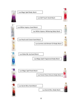 12
Lux Magic Spell Body Wash
Lux Soft Touch Hand Wash
Lux White Impress Hand Wash
Lux White Impress Whitening Body Wash
Lux Peach and Cream Hand Wash
Lux Jasmine and Almond Oil Body Wash
Lux Wake Me Up Hand Wash
Lux Magic Spell Fragranced Body Wash
Lux Magic Spell Hand Wash
Lux French Rose Infusion Body Wash
Lux Secret Bliss Hand Wash
Lux Secret Bliss Body Wash
 