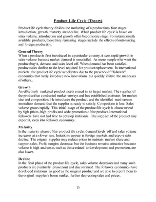 15
Product Life Cycle (Theory)
Productlife cycle theory divides the marketing of a productinto four stages:
introduction, growth, maturity and decline. When productlife cycle is based on
sales volume, introduction and growth often becomeone stage. Forinternationally
available products, these three remaining stages include the effects of outsourcing
and foreign production.
GeneralTheory
When a productis first introduced in a particular country, it sees rapid growth in
sales volume becausemarket demand is unsatisfied. As more people who want the
productbuy it, demand and sales level off. When demand has been satisfied,
productsales decline to the level required for productreplacement. In international
markets, the productlife cycle accelerates due to the presence of "follower"
economies that rarely introduce new innovations but quickly imitate the successes
of others..
Growth
An effectively marketed productmeets a need in its target market. The supplier of
the producthas conducted market surveys and has established estimates for market
size and composition. He introduces the product, and the identified need creates
immediate demand that the supplier is ready to satisfy. Competition is low. Sales
volume grows rapidly. This initial stage of the productlife cycle is characterized
by high prices, high profits and wide promotion of the product. International
followers have not had time to develop imitations. The supplier of the productmay
export it, even into follower economies.
Maturity
In the maturity phase of the productlife cycle, demand levels off and sales volume
increases at a slower rate. Imitations appear in foreign markets and export sales
decline. The original supplier may reduce prices to maintain market share and
supportsales. Profit margins decrease, but the business remains attractive because
volume is high and costs, suchas those related to development and promotion, are
also lower.
Decline
In the final phase of the productlife cycle, sales volume decreases and many such
products are eventually phased out and discontinued. The follower economies have
developed imitations as good as the original productand are able to export them to
the original supplier's home market, further depressing sales and prices.
 