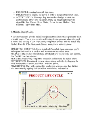 17
 PRODUCT:It remained same till this phase.
 PRICE: Price was slightly cut down, in order to increase the market share.
 ADVERTISING: In this stage, they increased the budget to retain the
customers and attract new customers. Many top naught actresses were
signed like Juhi Chawla, Hema Malini, Zeenat Amaan, Madhuri Dixit,
Sharmila Tagore and Sridevi.
3. Maturity Stage Of Lux:
A slowdown in sales growth, because the producthas achieved acceptanceby most
potential buyers. This to be more of a stable stage for the product, where the graph
is almost flat. looking at Lux soaps, many competitors entered into the market like
Cinthol, Fiam Di Wills, Santooretc.Market strategies in Maturity phase:
MARKETING OBJECTIVE: It was to defend it's market share, maximize profit
and expand their market in rural as well as urban and sub urban areas.
PRODUCT:The productinnovated and introduced new products like Lux almond,
Lux Orchid, Lux chocolate etc.
PRICE: The price is very competitive to sustain and increase the market share.
DISTRIBUTION: The network became robust, strong and effective because the
reach increased to all urban, sub urban , and rural places.
ADVERTISING: They still continued to indulge top actresses, and they did the
best innovation by signing shah rukh khan as the brand ambassador.
LUX
 
