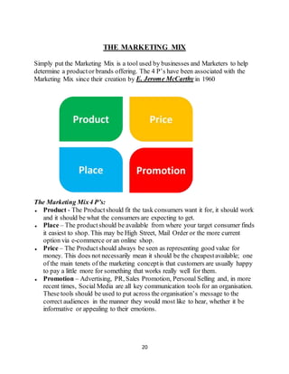 20
THE MARKETING MIX
Simply put the Marketing Mix is a tool used by businesses and Marketers to help
determine a productor brands offering. The 4 P’s have been associated with the
Marketing Mix since their creation by E. Jerome McCarthy in 1960
The Marketing Mix4 P’s:
 Product - The Productshould fit the task consumers want it for, it should work
and it should be what the consumers are expecting to get.
 Place – The productshould be available from where your target consumer finds
it easiest to shop. This may be High Street, Mail Order or the more current
option via e-commerce or an online shop.
 Price – The Productshould always be seen as representing good value for
money. This does not necessarily mean it should be the cheapestavailable; one
of the main tenets of the marketing conceptis that customers are usually happy
to pay a little more for something that works really well for them.
 Promotion – Advertising, PR, Sales Promotion, Personal Selling and, in more
recent times, Social Media are all key communication tools for an organisation.
These tools should be used to put across the organisation’s message to the
correct audiences in the manner they would most like to hear, whether it be
informative or appealing to their emotions.
 