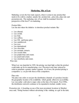 21
Marketing Mix of Lux
Marketing covers the four main aspects, when it comes to any productthat
needs to be sold in a market, namely the: productmix , price mix, place mix and
promotion mix. The marketing mix of Lux shall be examined from the
perspective of the four P’s in marketing.
ProductMix:-
Lux has also taken the initiative to introduce productvariants like:
o Lux almond.
o Lux orchid.
o Lux fruit.
o Lux saffron.
o Lux OIL and honey glow.
o Lux sandalwood.
o Lux rose.
o Lux international.
o Lux chocolate.
o Lux aromatic extracts.
o Lux crystal shine.
o Lux purple lotus and cream.
o Lux peach and cream.
o Lux strawberry and cream.
Price mix:
When Lux was launched in 1929, the pricing was kept high so that the product
could make up for its manufacturing cost. The prices were later reduced in
order to penetrate a greater market segment. As of now, the productpricing is
competitive i.e. on par with those of the competitors.
Place mix:
The place mix refers to not just the distribution channels of a product, butalso
the geographic location of its availability which greatly affects its accessibility.
Lux was earlier sold only in major cities at the time of its launch. Post1950s,
the distribution network continues to be expanded to include smaller towns.
Promotion mix: A hoarding on one of the more prominent locations in Mumbai
once said, “Doing business without advertising is like winking at a girl in the dark.
 