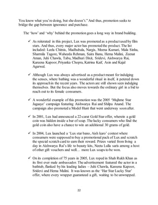 22
You know what you’re doing, but she doesn’t.”And thus, promotion seeks to
bridge the gap between ignorance and purchase.
The ‘how’ and ‘why’ behind the promotion goes a long way in brand building.
 As reiterated in this project, Lux was promoted as a productused by film
stars. And thus, every major actor has promoted the product. The list
included: Leela Chitnis, Madhubala, Nargis, Meena Kumari, Mala Sinha,
Sharmila Tagore, Waheeda Rehman, Saira Banu, Hema Malini, Zeenat
Aman, Juhi Chawla, Tabu, Madhuri Dixit, Sridevi, Aishwarya Rai,
Kareena Kapoor, Priyanka Chopra, Katrina Kaif, Asin and Kajal
Agarwal.
 Although Lux was always advertised as a productmeant for indulging
the senses, where bathing was a wonderful ritual in itself, it petered down
its approachin the recent years. The actors are still shown seen indulging
themselves. But the focus also moves towards the ordinary girl in a bid to
reach out to its female consumers.
 A wonderful example of this promotion was the 2005 ‘Mujhme Star
Jagaaye’ campaign featuring Aishwarya Rai and Shilpa Anand. The
campaign also promoted a Model Hunt that went underway soonafter.
 In 2001, Lux had announced a 22-carat Gold Star offer, wherein a gold
coin was hidden inside a bar of soap. The lucky consumers who find the
gold coin also have a chance to win an additional 30 grams of gold.
 In 2004, Lux launched a ‘Lux star bano, Aish karo’ contest where
consumers were supposed to buy a promotional pack of Lux and scratch
the special scratch card to earn their reward. Prizes varied from living a
day in Aishwarya Rai’s life to beauty kits, Neeta Lulla saris among a host
of other gift vouchers and well… more Lux soaps to be won.
 On its completion of 75 years in 2005, Lux roped in Shah Rukh Khan as
its first ever male ambassador. The advertisement featured the actor in a
bathtub, flanked by his leading ladies – Juhi Chawla, Kareena Kapoor,
Sridevi and Hema Malini. It was known as the ‘Har Star Lucky Star’
offer, where every wrapper guaranteed a gift, waiting to be unwrapped.
 