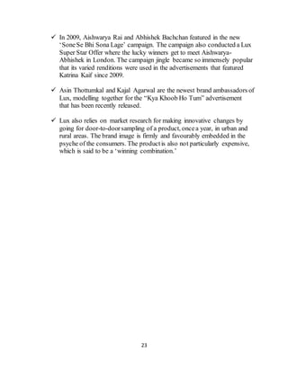 23
 In 2009, Aishwarya Rai and Abhishek Bachchan featured in the new
‘SoneSe Bhi Sona Lage’ campaign. The campaign also conducted a Lux
Super Star Offer where the lucky winners get to meet Aishwarya-
Abhishek in London. The campaign jingle became so immensely popular
that its varied renditions were used in the advertisements that featured
Katrina Kaif since 2009.
 Asin Thottumkal and Kajal Agarwal are the newest brand ambassadors of
Lux, modelling together for the “Kya Khoob Ho Tum” advertisement
that has been recently released.
 Lux also relies on market research for making innovative changes by
going for door-to-doorsampling of a product, oncea year, in urban and
rural areas. The brand image is firmly and favourably embedded in the
psyche of the consumers. The productis also not particularly expensive,
which is said to be a ‘winning combination.’
 