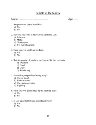 27
Sample of the Survey
Name: ------------------------------------ Age: -----
1. Are you aware of the brand Lux?
a) Yes
b) No
2. How did you come to know about the brand Lux?
a) Relatives
b) Media
c) Newspapers
d) TV. Advertisements
3. Have you ever used Lux products.
a) Yes
b) No
4. Rate the productif you have used any of the Lux products
a) Excellent
b) Good
c) Okay
d) Satisfactory
5. How often you purchase beauty soap?
a) Once a month
b) Twice a month
c) Once in two months
d) Regularly
6. Have you ever got inspired by the celebrity adds?
a) Yes
b) No
7. Is Lux a profitable brand according to you?
a) Yes
b) No
 
