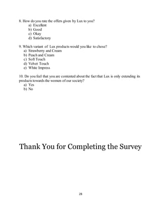 28
8. How do you rate the offers given by Lux to you?
a) Excellent
b) Good
c) Okay
d) Satisfactory
9. Which variant of Lux products would you like to chose?
a) Strawberry and Cream
b) Peach and Cream
c) Soft Touch
d) Velvet Touch
e) White Impress
10. Do you feel that you are contented about the fact that Lux is only extending its
products towards the women of our society?
a) Yes
b) No
Thank You for Completing the Survey
 