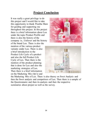 34
Project Conclusion
It was really a great privilege to do
this project and I would like to take
this opportunity to thank Preetha Mam
for guiding and supporting me
throughout this project. In this project
there is a brief information about Lux
under the topic Product Profile and
there is also the history of the
company ie., Unilever and the history
of the brand Lux. There is also the
mention of the various product
variants under Lux. There is also
a brief introduction to the
Product Life Cycle of a product
and also the full Product Life
Cycle of Lux. Then there is the
mention of the product planning
that is done for Lux and also the
marketing strategies of Lux.
Then there is a brief information
on the Marketing Mix (4p’s) and
the Marketing Mix of Lux. There is also theory on Swot Analysis and
then the Swot analysis and competitors of Lux. Then there is a sample of
the Questionnaire and then its analysis and then the respective
summaries about project as well as the survey.
 