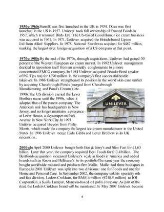 4
1950s-1960s:Sunsilk was first launched in the UK in 1954. Dove was first
launched in the US in 1957. Unilever took full ownership of Frosted Foods in
1957, which it renamed Birds Eye. The US-based Good Humor ice cream business
was acquired in 1961. In 1971, Unilever acquired the British-based Lipton
Ltd from Allied Suppliers. In 1978, National Starchwas acquired for $487 million,
marking the largest ever foreign-acquisition of a US company at that point.
1970s-1980s:By the end of the 1970s, through acquisitions, Unilever had gained 30
percent of the Western European ice cream market. In 1982 Unilever management
decided to reposition itself from an unwieldy conglomerate to a more
concentrated FMCG company. In 1984 Unilever acquired Brooke Bond (maker
of PG Tips tea) for £390 million in the company's first successfulhostile
takeover. In 1986 Unilever strengthened its position in the world skin care market
by acquiring Chesebrough-Ponds (merged from Chesebrough
Manufacturing and Pond's Creams), etc.
1990s:The US division carried the Lever
Brothers name until the 1990s, when it
adopted that of the parent company. The
American unit has headquarters in New
Jersey, and no longer maintains a presence
at Lever House, a skyscraper on Park
Avenue in New York City.In 1993
Unilever acquired Breyers from Philip
Morris, which made the company the largest ice cream manufacturer in the United
States. In 1996 Unilever merge Elida Gibbs and Lever Brothers in its UK
operations..
2000s:InApril 2000 Unilever bought both Ben & Jerry's and Slim Fast for £1.63
billion. Later that year, the company acquired Best Foodsfor £13.4 billion. The
Bestfoods acquisition increased Unilever's scale in foods in America and added
brands such as Knorr and Hellmann's to its portfolioThe same year the company
bought worldwide mustard and products firm Maille. Maille had three boutiques in
Europe.In 2001 Unilever was split into two divisions: one for Foods and one for
Home and Personal Care. In September 2002, the company sold its specialty oils
and fats division, Loders Croklaan, for RM814 million (€218.5 million) to IOI
Corporation, a Kuala Lumpur, Malaysia-based oil palm company. As part of the
deal, the Loders Croklaan brand will be maintained.In May 2007 Unilever became
 