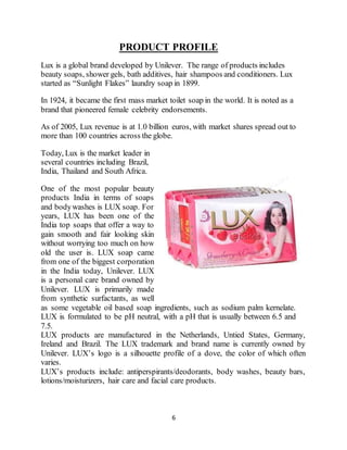 6
PRODUCT PROFILE
Lux is a global brand developed by Unilever. The range of products includes
beauty soaps, shower gels, bath additives, hair shampoos and conditioners. Lux
started as “Sunlight Flakes” laundry soap in 1899.
In 1924, it became the first mass market toilet soap in the world. It is noted as a
brand that pioneered female celebrity endorsements.
As of 2005, Lux revenue is at 1.0 billion euros, with market shares spread out to
more than 100 countries across the globe.
Today, Lux is the market leader in
several countries including Brazil,
India, Thailand and South Africa.
One of the most popular beauty
products India in terms of soaps
and bodywashes is LUX soap. For
years, LUX has been one of the
India top soaps that offer a way to
gain smooth and fair looking skin
without worrying too much on how
old the user is. LUX soap came
from one of the biggest corporation
in the India today, Unilever. LUX
is a personal care brand owned by
Unilever. LUX is primarily made
from synthetic surfactants, as well
as some vegetable oil based soap ingredients, such as sodium palm kernelate.
LUX is formulated to be pH neutral, with a pH that is usually between 6.5 and
7.5.
LUX products are manufactured in the Netherlands, Untied States, Germany,
Ireland and Brazil. The LUX trademark and brand name is currently owned by
Unilever. LUX’s logo is a silhouette profile of a dove, the color of which often
varies.
LUX’s products include: antiperspirants/deodorants, body washes, beauty bars,
lotions/moisturizers, hair care and facial care products.
 