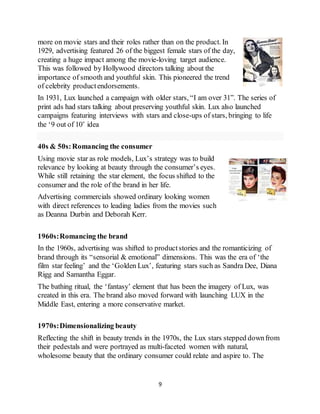 9
more on movie stars and their roles rather than on the product. In
1929, advertising featured 26 of the biggest female stars of the day,
creating a huge impact among the movie-loving target audience.
This was followed by Hollywood directors talking about the
importance of smooth and youthful skin. This pioneered the trend
of celebrity productendorsements.
In 1931, Lux launched a campaign with older stars, “I am over 31”. The series of
print ads had stars talking about preserving youthful skin. Lux also launched
campaigns featuring interviews with stars and close-ups of stars, bringing to life
the ‘9 out of 10’ idea
40s & 50s:Romancing the consumer
Using movie star as role models, Lux’s strategy was to build
relevance by looking at beauty through the consumer’s eyes.
While still retaining the star element, the focus shifted to the
consumer and the role of the brand in her life.
Advertising commercials showed ordinary looking women
with direct references to leading ladies from the movies such
as Deanna Durbin and Deborah Kerr.
1960s:Romancing the brand
In the 1960s, advertising was shifted to productstories and the romanticizing of
brand through its “sensorial & emotional” dimensions. This was the era of ‘the
film star feeling’ and the ‘Golden Lux’, featuring stars such as Sandra Dee, Diana
Rigg and Samantha Eggar.
The bathing ritual, the ‘fantasy’ element that has been the imagery of Lux, was
created in this era. The brand also moved forward with launching LUX in the
Middle East, entering a more conservative market.
1970s:Dimensionalizing beauty
Reflecting the shift in beauty trends in the 1970s, the Lux stars stepped downfrom
their pedestals and were portrayed as multi-faceted women with natural,
wholesome beauty that the ordinary consumer could relate and aspire to. The
 