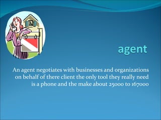 An agent negotiates with businesses and organizations on behalf of there client the only tool they really need is a phone and the make about 25000 to 167000