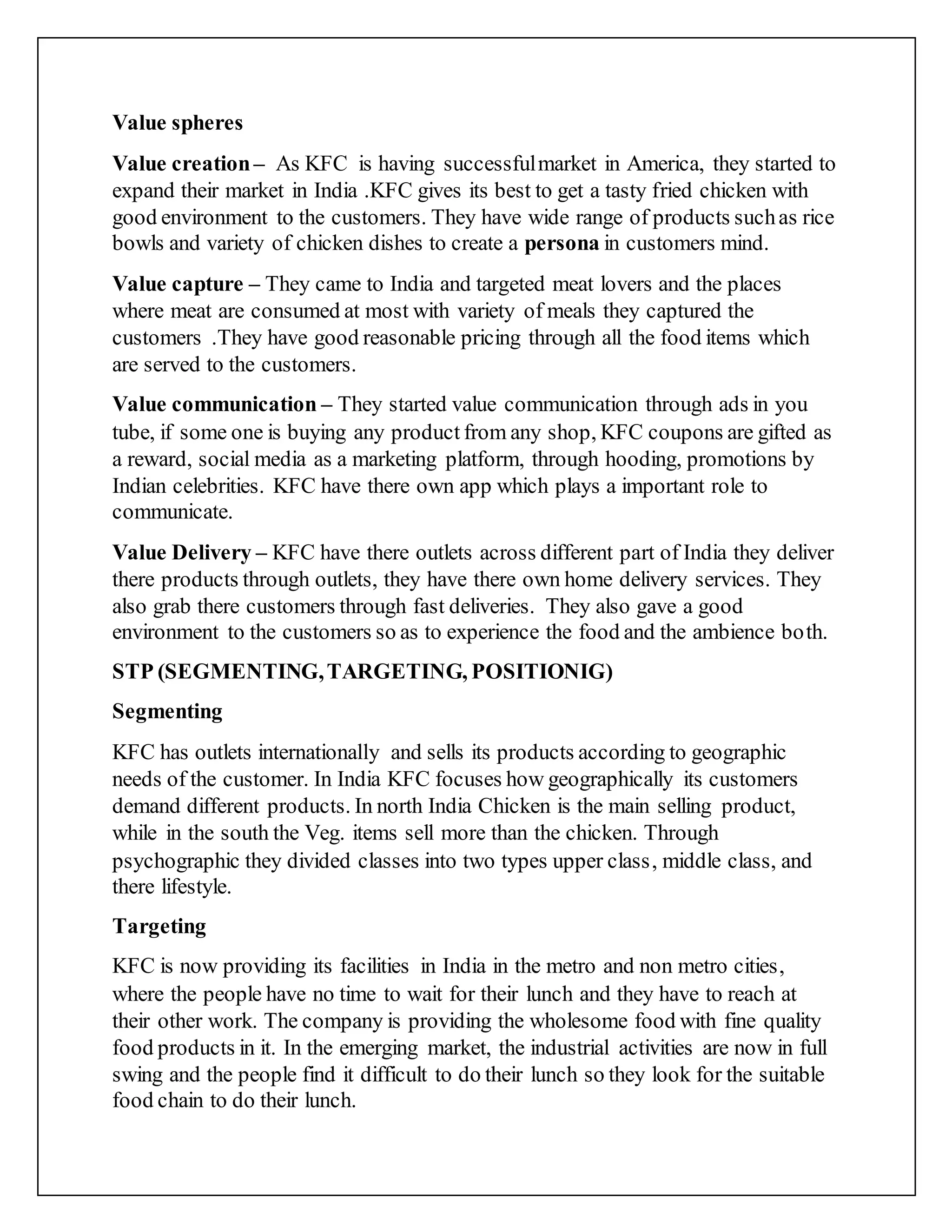 Value spheres
Value creation– As KFC is having successfulmarket in America, they started to
expand their market in India .KFC gives its best to get a tasty fried chicken with
good environment to the customers. They have wide range of products suchas rice
bowls and variety of chicken dishes to create a persona in customers mind.
Value capture – They came to India and targeted meat lovers and the places
where meat are consumed at most with variety of meals they captured the
customers .They have good reasonable pricing through all the food items which
are served to the customers.
Value communication – They started value communication through ads in you
tube, if some one is buying any product from any shop, KFC coupons are gifted as
a reward, social media as a marketing platform, through hooding, promotions by
Indian celebrities. KFC have there own app which plays a important role to
communicate.
Value Delivery – KFC have there outlets across different part of India they deliver
there products through outlets, they have there own home delivery services. They
also grab there customers through fast deliveries. They also gave a good
environment to the customers so as to experience the food and the ambience both.
STP (SEGMENTING,TARGETING, POSITIONIG)
Segmenting
KFC has outlets internationally and sells its products according to geographic
needs of the customer. In India KFC focuses how geographically its customers
demand different products. In north India Chicken is the main selling product,
while in the south the Veg. items sell more than the chicken. Through
psychographic they divided classes into two types upper class, middle class, and
there lifestyle.
Targeting
KFC is now providing its facilities in India in the metro and non metro cities,
where the people have no time to wait for their lunch and they have to reach at
their other work. The company is providing the wholesome food with fine quality
food products in it. In the emerging market, the industrial activities are now in full
swing and the people find it difficult to do their lunch so they look for the suitable
food chain to do their lunch.
 