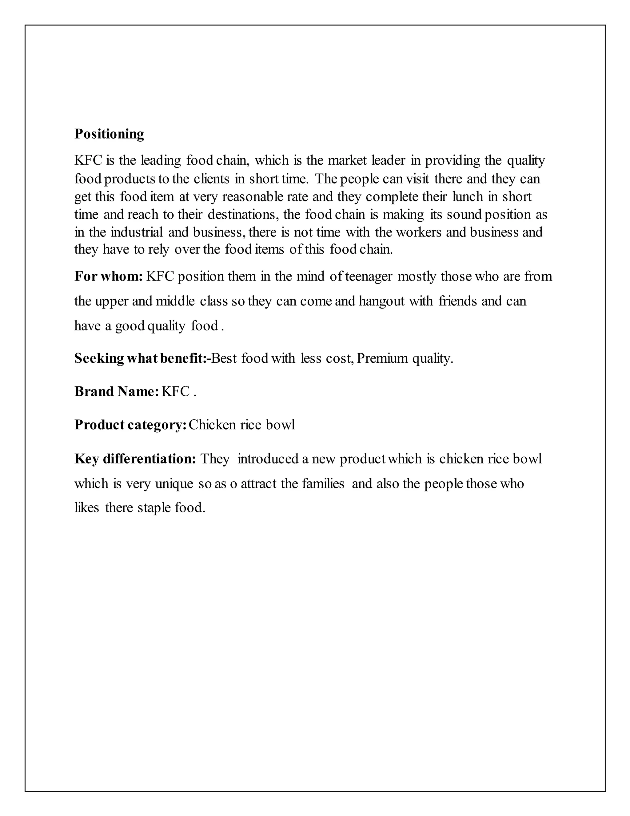 Positioning
KFC is the leading food chain, which is the market leader in providing the quality
food products to the clients in short time. The people can visit there and they can
get this food item at very reasonable rate and they complete their lunch in short
time and reach to their destinations, the food chain is making its sound position as
in the industrial and business, there is not time with the workers and business and
they have to rely over the food items of this food chain.
For whom: KFC position them in the mind of teenager mostly those who are from
the upper and middle class so they can come and hangout with friends and can
have a good quality food .
Seeking whatbenefit:-Best food with less cost, Premium quality.
Brand Name: KFC .
Product category:Chicken rice bowl
Key differentiation: They introduced a new productwhich is chicken rice bowl
which is very unique so as o attract the families and also the people those who
likes there staple food.
 