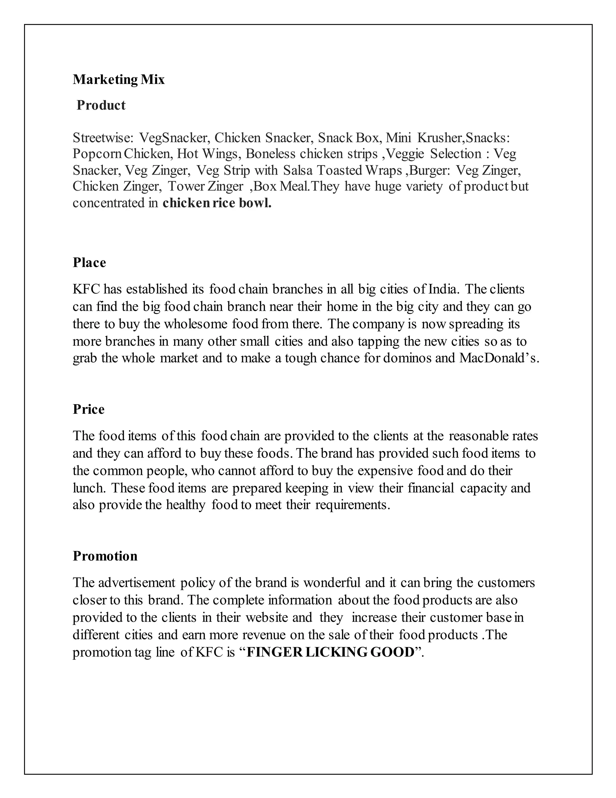 Marketing Mix
Product
Streetwise: VegSnacker, Chicken Snacker, Snack Box, Mini Krusher,Snacks:
PopcornChicken, Hot Wings, Boneless chicken strips ,Veggie Selection : Veg
Snacker, Veg Zinger, Veg Strip with Salsa Toasted Wraps ,Burger: Veg Zinger,
Chicken Zinger, Tower Zinger ,Box Meal.They have huge variety of productbut
concentrated in chickenrice bowl.
Place
KFC has established its food chain branches in all big cities of India. The clients
can find the big food chain branch near their home in the big city and they can go
there to buy the wholesome food from there. The company is now spreading its
more branches in many other small cities and also tapping the new cities so as to
grab the whole market and to make a tough chance for dominos and MacDonald’s.
Price
The food items of this food chain are provided to the clients at the reasonable rates
and they can afford to buy these foods. The brand has provided such food items to
the common people, who cannot afford to buy the expensive food and do their
lunch. These food items are prepared keeping in view their financial capacity and
also provide the healthy food to meet their requirements.
Promotion
The advertisement policy of the brand is wonderful and it can bring the customers
closer to this brand. The complete information about the food products are also
provided to the clients in their website and they increase their customer basein
different cities and earn more revenue on the sale of their food products .The
promotion tag line of KFC is “FINGER LICKING GOOD”.
 