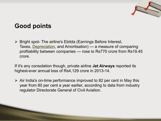Good points 
Bright spot-The airline's Ebitda(Earnings Before Interest, Taxes,Depreciation, and Amortisation) —a measure of comparing profitability between companies —rose to Rs770 crore from Rs19.45 crore. 
If it's any consolation though, private airlineJet Airwaysreported its highest-ever annual loss of Rs4,129 crore in 2013-14. 
Air India's on-time performance improved to 82 per cent in May this year from 80 per cent a year earlier, according to data from industry regulator Directorate General of Civil Aviation.  