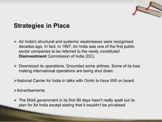 Strategies in Place 
Air India's structural and systemic weaknesses were recognised decades ago. In fact, in 1997, Air India was one of the first public sector companies to be referred to the newly constituted DisinvestmentCommission of India(DC). 
Downsized its operations. Grounded some airlines. Some of its loss making international operations are being shut down. 
National Carrier Air India in talks with OnAirto have Wifion board 
Advertisements 
TheModigovernmentin its first 90 days hasn't really spelt out its plan for Air India except stating that it wouldn't be privatised  