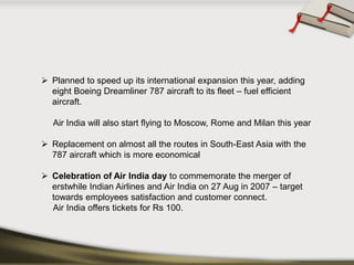 Planned to speed up its international expansion this year, adding eight Boeing Dreamliner 787 aircraft to its fleet –fuel efficient aircraft. 
Air India will also start flying to Moscow, Rome and Milan this year 
Replacement on almost all the routes in South-East Asia with the 787 aircraft which is more economical 
Celebration of Air India day to commemorate the merger of erstwhileIndian Airlinesand Air India on 27 Aug in 2007 –target towards employees satisfaction and customer connect. 
Air India offers tickets for Rs100.  