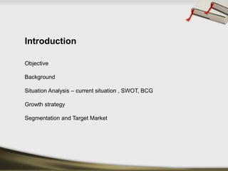 Introduction 
Objective 
Background 
Situation Analysis –current situation , SWOT, BCG 
Growth strategy 
Segmentation and Target Market  