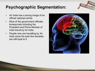 Psychographic Segmentation: 
•Air India has a strong image of an official national carrier. 
•Most of the government officials, bureaucrats including the President and Prime Minister of India travel by Air India. 
•People who are travelling by Air India since the past few decades are still loyal to it.  
