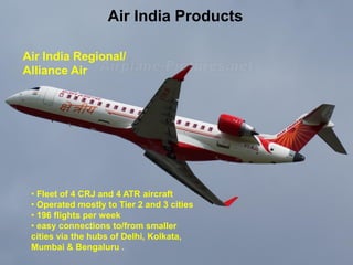 Air India Products 
Air India Regional/ Alliance Air 
•Fleet of 4 CRJ and 4 ATR aircraft 
•Operated mostly to Tier 2 and 3 cities 
•196 flights per week 
•easy connections to/from smaller cities via the hubs of Delhi, Kolkata, Mumbai & Bengaluru .  