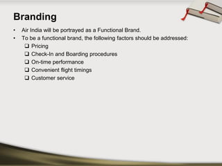 Branding 
•Air India will be portrayed as a Functional Brand. 
•To be a functional brand, the following factors should be addressed: 
Pricing 
Check-In and Boarding procedures 
On-time performance 
Convenient flight timings 
Customer service  