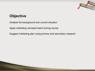 Objective 
Analyse the background and current situation 
Apply marketing concepts learnt during course 
Suggest marketing plan using primary and secondary research  