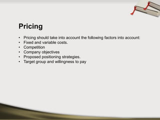 Pricing 
•Pricing should take into account the following factors into account: 
•Fixed and variable costs. 
•Competition 
•Company objectives 
•Proposed positioning strategies. 
•Target group and willingness to pay  