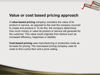 Value or cost based pricing approach 
A value-based pricingcompany considers the value of its product or service, as opposed to the cost the company incurred to create and produce it. To do this, the company determines how much money or value its product or service will generate for the customer. This value could originate from factors such as increased efficiency, happiness or stability. 
Cost-based pricinguses manufacturing or production costs as its basis for pricing. The cost-based pricing company uses its costs to find a price floor and a price ceiling.  