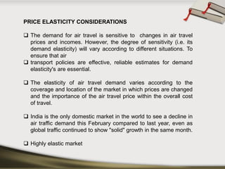 PRICEELASTICITYCONSIDERATIONS 
Thedemandforairtravelissensitivetochangesinairtravelpricesandincomes.However,thedegreeofsensitivity(i.e.itsdemandelasticity)willvaryaccordingtodifferentsituations.Toensurethatair 
transportpoliciesareeffective,reliableestimatesfordemandelasticity'sareessential. 
Theelasticityofairtraveldemandvariesaccordingtothecoverageandlocationofthemarketinwhichpricesarechangedandtheimportanceoftheairtravelpricewithintheoverallcostoftravel. 
IndiaistheonlydomesticmarketintheworldtoseeadeclineinairtrafficdemandthisFebruarycomparedtolastyear,evenasglobaltrafficcontinuedtoshow"solid"growthinthesamemonth. 
Highlyelasticmarket  