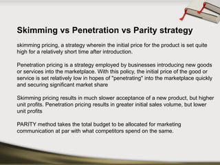 Skimming vs Penetration vs Parity strategy 
skimming pricing, a strategy wherein the initial price for the product is set quite high for a relatively short time after introduction. 
Penetration pricingis a strategy employed by businesses introducing new goods or services into the marketplace. With this policy, the initial price of the good or service is set relatively low in hopes of "penetrating" into the marketplace quickly and securing significant market share 
Skimming pricing results in much sloweracceptanceof a new product, but higher unit profits. Penetration pricing results in greater initial sales volume, but lower unit profits 
PARITY method takes the total budget to be allocated for marketing communication at par with what competitors spend on the same.  