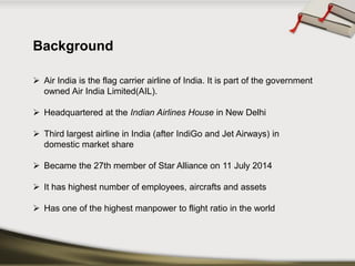 Background 
Air India is the flag carrier airline of India. It is part of the government owned Air India Limited(AIL). 
Headquartered at theIndian Airlines HouseinNew Delhi 
Third largest airline in India (afterIndiGoandJet Airways) in domestic market share 
Became the 27th member ofStar Allianceon 11 July 2014 
It has highest number of employees, aircrafts and assets 
Hasoneofthehighestmanpowertoflightratiointheworld  