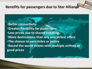 Benefits for passengers due to Star Alliance 
•Better connectivity 
•Greater flexibility for passengers 
•Low prices due to shared ticketing 
•More destinations than any one airline offers 
•The chance to earn miles or points 
•Round the world tickets with multiple airlines at good prices  