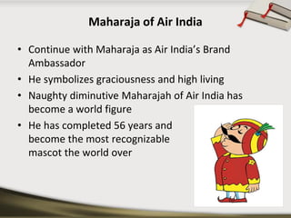 Maharaja of Air India 
•Continue with Maharaja as Air India’s Brand Ambassador 
•He symbolizes graciousness and high living 
•Naughty diminutive Maharajah of Air India has become a world figure 
•He has completed 56 years and become the most recognizable mascot the world over  