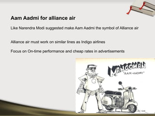 Aam Aadmi for alliance airLike Narendra Modi suggested make Aam Aadmi the symbol of Alliance air 
Alliance air must work on similar lines as Indigo airlines 
Focus on On-time performance and cheap rates in advertisements  