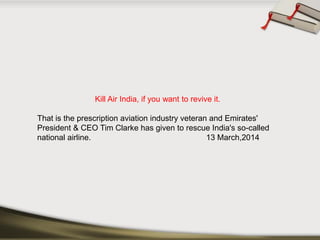 Kill Air India, if you want to revive it. 
That is the prescription aviation industry veteran and Emirates' President & CEO Tim Clarke has given to rescue India's so-called national airline.13 March,2014  