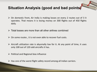 SituationAnalysis(goodandbadpoints) 
Ondomesticfront,AirIndiaismakinglossesonevery2routesoutof3itoperates.Thatmeansitislosingmoneyon300flightsoutof450flightsdaily. 
Totallossesaremorethanallotherairlinescombined 
Onsomeroutes,itisnotevenabletorecoverfuelcosts. 
Aircraftutilizationrateisabysmallylowforit.Atanypointoftime,itusesonly100outof120oddaircraftsithas. 
PoliticalandRegionalbiasinfluence 
HasoneoftheworstflightsafetyrecordamongallIndiancarriers.  