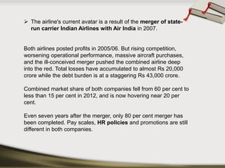 The airline's current avatar is a result of the merger of state- run carrier Indian Airlines with Air Indiain 2007. 
Both airlines posted profits in 2005/06. But rising competition, worsening operational performance, massive aircraft purchases, and the ill-conceived merger pushed the combined airline deep into the red. Total losses have accumulated to almost Rs20,000 crore while the debt burden is at a staggering Rs43,000 crore. 
Combined market share of both companies fell from 60 per cent to less than 15 per cent in 2012, and is now hovering near 20 per cent. 
Even seven years after the merger, only 80 per cent merger has been completed. Pay scales, HR policies and promotions are still different in both companies.  