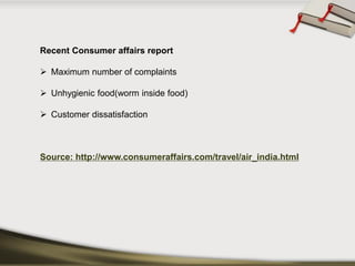 Recent Consumer affairs report 
Maximum number of complaints 
Unhygienic food(worm inside food) 
Customer dissatisfaction 
Source: http://www.consumeraffairs.com/travel/air_india.html  