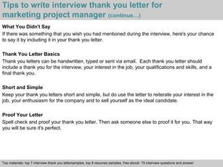Tips to write interview thank you letter for 
marketing project manager (continue…) 
What You Didn't Say 
If there was something that you wish you had mentioned during the interview, here's your chance 
to say it by including it in your thank you letter. 
Thank You Letter Basics 
Thank you letters can be handwritten, typed or sent via email. Each thank you letter should 
include a thank you for the interview, your interest in the job, your qualifications and skills, and a 
final thank you. 
Short and Simple 
Keep your thank you letters short and simple, but do use the letter to reiterate your interest in the 
job, your enthusiasm for the company and to sell yourself as the ideal candidate. 
Proof Your Letter 
Spell check and proof your thank you letter. Then ask someone else to proof it for you. That way 
you will be sure it's perfect. 
Top materials: top 7 interview thank you lettersamples, top 8 resumes samples, free ebook: 75 interview questions and answer 
Interview questions and answers – free download/ pdf and ppt file 
 