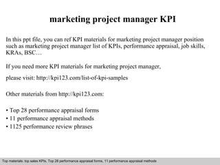 marketing project manager KPI 
In this ppt file, you can ref KPI materials for marketing project manager position 
such as marketing project manager list of KPIs, performance appraisal, job skills, 
KRAs, BSC… 
If you need more KPI materials for marketing project manager, 
please visit: http://kpi123.com/list-of-kpi-samples 
Other materials from http://kpi123.com: 
• Top 28 performance appraisal forms 
• 11 performance appraisal methods 
• 1125 performance review phrases 
Top materials: top sales KPIs, Top 28 performance appraisal forms, 11 performance appraisal methods 
Interview questions and answers – free download/ pdf and ppt file 
 