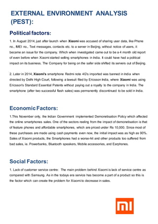 EXTERNAL ENVIRONMENT ANALYSIS
(PEST):
Political factors:
1. In August 2014, just after launch when Xiaomi was accused of sharing user data, like Phone
no., IMEI no., Text messages, contacts etc. to a server in Beijing, without notice of users, it
became an issue for the company. Which when investigated came out to be a 4 month old report
of even before when Xiaomi started selling smartphones in India. It could have had a political
impact on its business. The Company for being on the safer side shifted its servers out of Beijing.
2. Later in 2014, Xiaomi's smartphone Redmi note 4G's imported was banned in India when
directed by Delhi High Court, following a lawsuit filed by Ericsson India, where Xiaomi was using
Ericsson's Standard Essential Patents without paying out a royalty to the company in India. The
smartphone (after two successful flash sales) was permanently discontinued to be sold in India.
EconomicFactors:
1.This November only, the Indian Government implemented Demonetisation Policy which affected
the online smartphones sales. One of the sectors reeling from the impact of demonetisation is that
of feature phones and affordable smartphones, which are priced under Rs 10,000. Since most of
these purchases are made using cash payments even now, the initial impact was as high as 90%.
Sales of Xiaomi products, the Smartphones had a worse-hit and other products too suffered from
bad sales, ie. Powerbanks, Bluetooth speakers, Mobile accessories, and Earphones.
Social Factors:
1. Lack of customer service centre: The main problem behind Xiaomi is lack of service centre as
compared with Samsung. As in the todays era service has become a part of a product so this is
the factor which can create the problem for Xiaomi to decrease in sales.
 