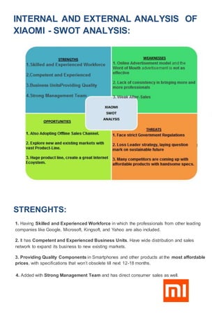 INTERNAL AND EXTERNAL ANALYSIS OF
XIAOMI - SWOT ANALYSIS:
STRENGHTS:
1. Having Skilled and Experienced Workforce in which the professionals from other leading
companies like Google, Microsoft, Kingsoft, and Yahoo are also included.
2. It has Competent and Experienced Business Units. Have wide distribution and sales
network to expand its business to new existing markets.
3. Providing Quality Components in Smartphones and other products at the most affordable
prices, with specifications that won’t obsolete till next 12-18 months.
4. Added with Strong Management Team and has direct consumer sales as well.
 