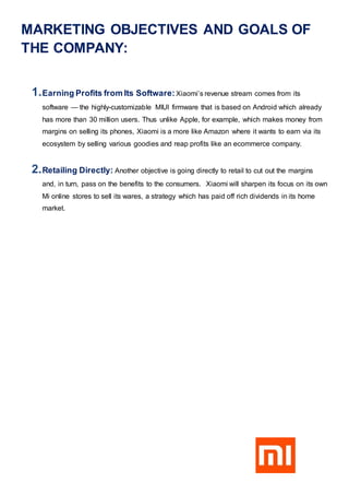MARKETING OBJECTIVES AND GOALS OF
THE COMPANY:
1.Earning Profits from Its Software:Xiaomi’s revenue stream comes from its
software — the highly-customizable MIUI firmware that is based on Android which already
has more than 30 million users. Thus unlike Apple, for example, which makes money from
margins on selling its phones, Xiaomi is a more like Amazon where it wants to earn via its
ecosystem by selling various goodies and reap profits like an ecommerce company.
2.Retailing Directly: Another objective is going directly to retail to cut out the margins
and, in turn, pass on the benefits to the consumers. Xiaomi will sharpen its focus on its own
Mi online stores to sell its wares, a strategy which has paid off rich dividends in its home
market.
 