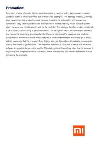 Promotion:
Promotion of word of mouth. Xiaomi uses flash sales, a mean of selling their product in limited
quantities within a limited period as part of their sales strategies. This strategy enables Xiaomi to
save money from doing advertisement because it creates the anticipation and urgency on
consumers. Only limited quantities are available in the market and they will be sold out quickly
which means many people have to wait for the next slot. This strategy therefore makes people talk
a lot all over China including in the social media. This also grabs lots of the consumer’s attention
and makes the advertising less important for Xiaomi in promoting the launch of new products.
Social media. Xiaomi uses social media not only to broadcast messages to actively get in touch
with its customers, but the engineers from Xiaomi also use this platform to routinely communicate
directly with users to get feedback. The engineers listen to the consumer’s needs and refine the
software to complete those needs weekly. This distinguishes Xiaomi from other brands because it
shows that the company is always concerned about its customers and immediately takes actions
to improve the products.
 