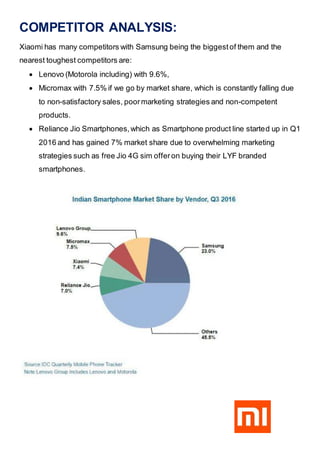 COMPETITOR ANALYSIS:
Xiaomi has many competitors with Samsung being the biggestof them and the
nearest toughest competitors are:
 Lenovo (Motorola including) with 9.6%,
 Micromax with 7.5% if we go by market share, which is constantly falling due
to non-satisfactory sales, poormarketing strategies and non-competent
products.
 Reliance Jio Smartphones,which as Smartphone product line started up in Q1
2016 and has gained 7% market share due to overwhelming marketing
strategies such as free Jio 4G sim offeron buying their LYF branded
smartphones.
 