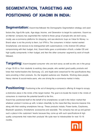 SEGMENTATION, TARGETING AND
POSITIONING OF XIAOMI IN INDIA:
Segmentation:Xiaomi has followed the Demographic Segmentation strategy and used
factors like, Age & life cycle, Age stage, Income, and Generation to target its customers. Xiaomi as
an Internet company has segmented the market to those group of people who are tech savvy,
mostly use e-commerce platforms for shopping, and see electronic buys as Value for Money i.e.
Brand value is not the priority to them, but VFM is. The consumers in Indian market wanted
Smartphones and devices to be distinguished with customisations in the Android OS without
compromising with their budget. And, Xiaomi India gave a combination of both, a better OS and
high quality components in their budget, and then the other consumer segment by word of mouth
followed.
Targeting: Xiaomi targeted consumer who are tech savvy as well as who are in the group
of age 18-35 i.e. from students to working class people, who wanted good quality products and
knew that market leaders like Samsung, LG, and Apple were overpriced for the specifications they
were providing in their products. So, the targeted audience are: Students, Working class people,
Heavy internet & social media users, who are driving the e-commerce market in India.
Positioning: Positioning is the act of designing a company’s offering & image to occupy
a distinctive place in the minds of the target market. The goal is to locate the brand in the minds of
consumers to maximize the potential benefit to the firm.
Xiaomi has positioned itself on the behalf of its smartphones so well in the Indian market that
whatever product it comes up with, is taken cheerfully by the mass that they become massive hits
along with their existing smartphone line-up. These products include, Power banks, Earphones,
Bluetooth speakers, Smartphone accessories and wearable. The company has set up and gained
such a place in the customers' hearts because they come up with such specifications & high
quality components that make their products' life cycle near to indestructible for next 15-18
months.
 