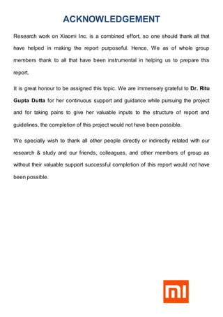 ACKNOWLEDGEMENT
Research work on Xiaomi Inc. is a combined effort, so one should thank all that
have helped in making the report purposeful. Hence, We as of whole group
members thank to all that have been instrumental in helping us to prepare this
report.
It is great honour to be assigned this topic. We are immensely grateful to Dr. Ritu
Gupta Dutta for her continuous support and guidance while pursuing the project
and for taking pains to give her valuable inputs to the structure of report and
guidelines, the completion of this project would not have been possible.
We specially wish to thank all other people directly or indirectly related with our
research & study and our friends, colleagues, and other members of group as
without their valuable support successful completion of this report would not have
been possible.
 