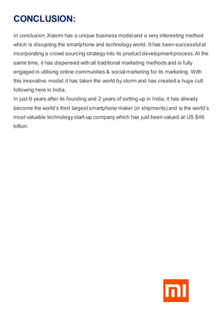 CONCLUSION:
In conclusion,Xiaomi has a unique business modeland a very interesting method
which is disrupting the smartphone and technology world. It has been successfulat
incorporating a crowd sourcing strategy into its product developmentprocess.At the
same time, it has dispensed with all traditional marketing methods and is fully
engaged in utilising online communities & social marketing for its marketing. With
this innovative model,it has taken the world by storm and has created a huge cult
following here in India.
In just 6 years after its founding and 2 years of setting up in India, it has already
become the world’s third largest smartphone maker (in shipments)and is the world’s
most valuable technology start-up company which has just been valued at US $46
billion.
 