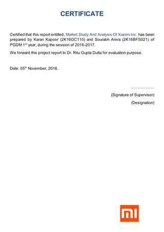 CERTIFICATE
Certified that this report entitled, Market Study And Analysis Of Xiaomi Inc. has been
prepared by Karan Kapoor (2K16GC115) and Sourabh Arora (2K16BFS021) of
PGDM 1st
year, during the session of 2016-2017.
We forward this project report to Dr. Ritu Gupta Dutta for evaluation purpose.
Date: 05th
November, 2016.
………………
(Signature of Supervisor)
(Designation)
 