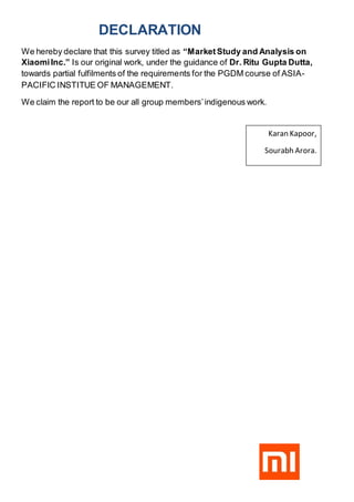DECLARATION
We hereby declare that this survey titled as “MarketStudy and Analysis on
XiaomiInc.” Is our original work, under the guidance of Dr. Ritu Gupta Dutta,
towards partial fulfilments of the requirements for the PGDM course of ASIA-
PACIFIC INSTITUE OF MANAGEMENT.
We claim the report to be our all group members’indigenous work.
Karan Kapoor,
Sourabh Arora.
 
