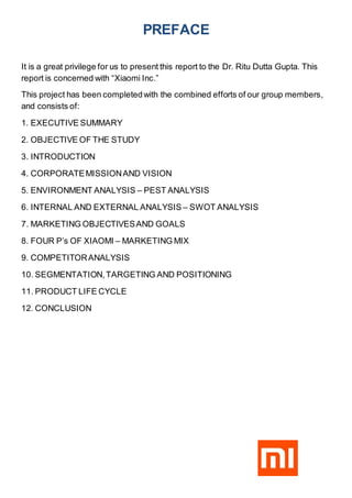 PREFACE
It is a great privilege for us to present this report to the Dr. Ritu Dutta Gupta. This
report is concerned with “Xiaomi Inc.”
This project has been completedwith the combined efforts of our group members,
and consists of:
1. EXECUTIVE SUMMARY
2. OBJECTIVE OF THE STUDY
3. INTRODUCTION
4. CORPORATEMISSIONAND VISION
5. ENVIRONMENT ANALYSIS – PEST ANALYSIS
6. INTERNAL AND EXTERNAL ANALYSIS – SWOT ANALYSIS
7. MARKETING OBJECTIVESAND GOALS
8. FOUR P’s OF XIAOMI – MARKETING MIX
9. COMPETITORANALYSIS
10. SEGMENTATION,TARGETING AND POSITIONING
11. PRODUCT LIFE CYCLE
12. CONCLUSION
 
